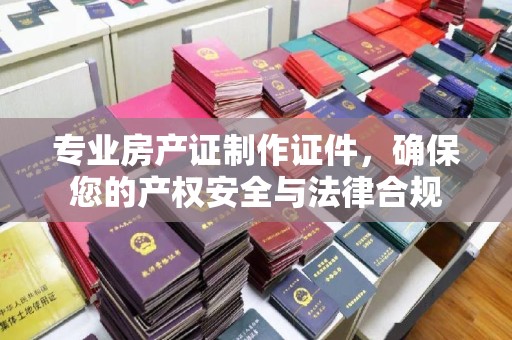 柳南专业房产证制作证件，确保您的产权安全与法律合规