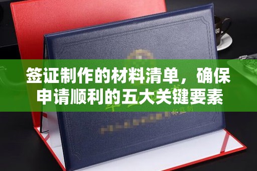 柳南签证制作的材料清单，确保申请顺利的五大关键要素